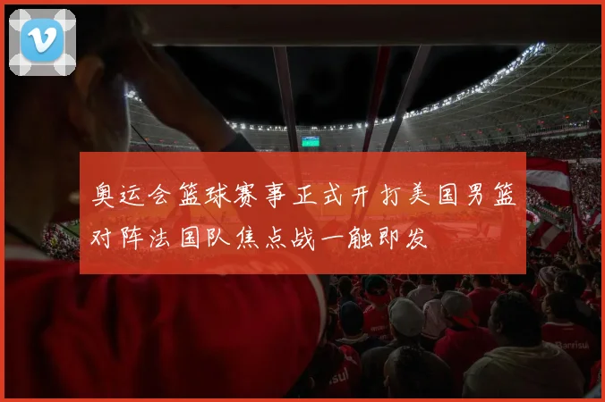 奥运会篮球赛事正式开打美国男篮对阵法国队焦点战一触即发