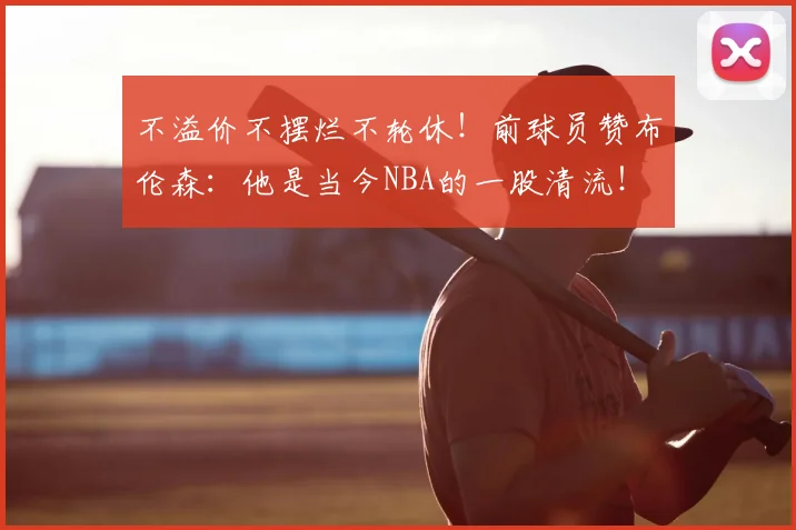 不溢价不摆烂不轮休！前球员赞布伦森：他是当今NBA的一股清流！