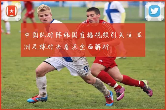 中国队对阵韩国直播视频引关注 亚洲足球对决看点全面解析