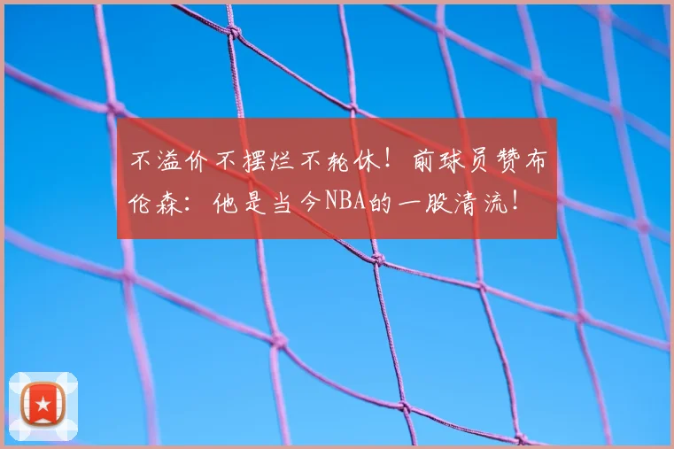 不溢价不摆烂不轮休！前球员赞布伦森：他是当今NBA的一股清流！