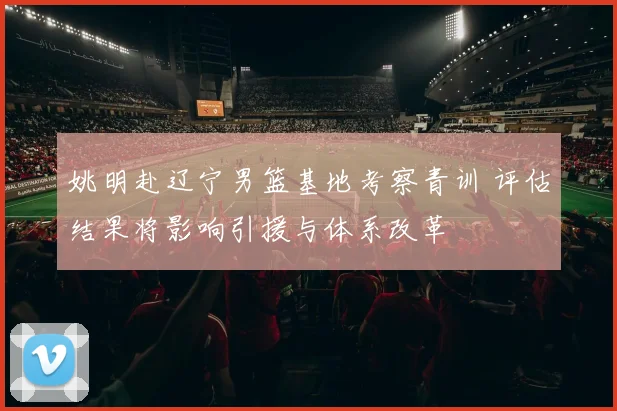 姚明赴辽宁男篮基地考察青训 评估结果将影响引援与体系改革