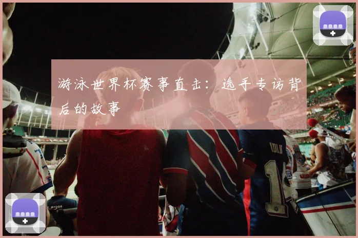 游泳世界杯赛事直击：选手专访背后的故事