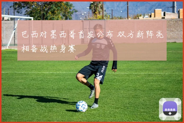 巴西对墨西哥首发公布 双方新阵亮相备战热身赛