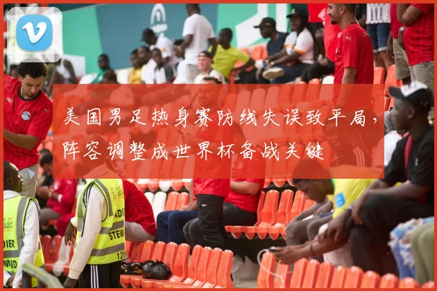 美国男足热身赛防线失误致平局，阵容调整成世界杯备战关键
