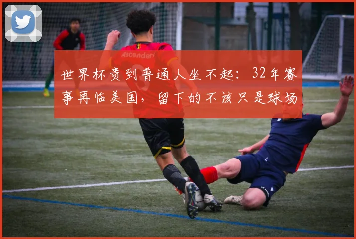 世界杯贵到普通人坐不起：32年赛事再临美国，留下的不该只是球场