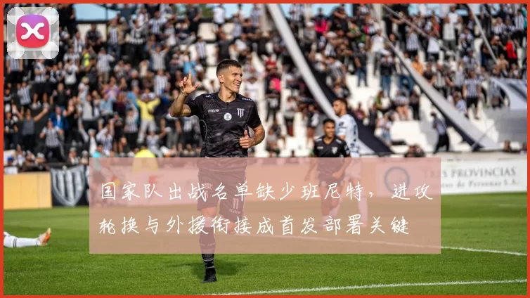 国家队出战名单缺少班尼特,进攻轮换与外援衔接成首发部署关键