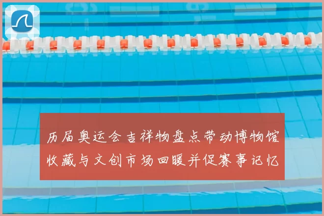 历届奥运会吉祥物盘点带动博物馆收藏与文创市场回暖并促赛事记忆传承