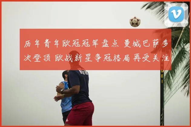 历年青年欧冠冠军盘点 曼城巴萨多次登顶 欧战新星争冠格局再受关注