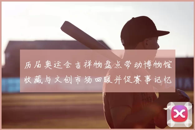 历届奥运会吉祥物盘点带动博物馆收藏与文创市场回暖并促赛事记忆传承