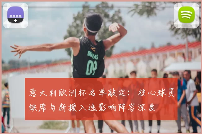 意大利欧洲杯名单敲定：核心球员缺席与新援入选影响阵容深度