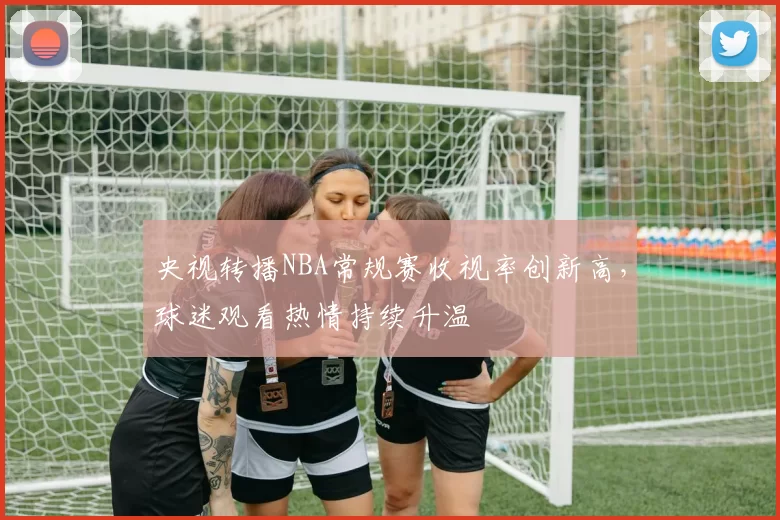 央视转播NBA常规赛收视率创新高,球迷观看热情持续升温