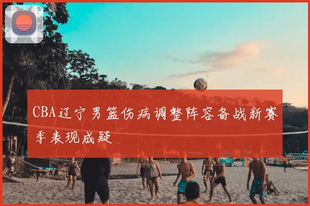 CBA辽宁男篮伤病调整阵容备战新赛季表现成疑