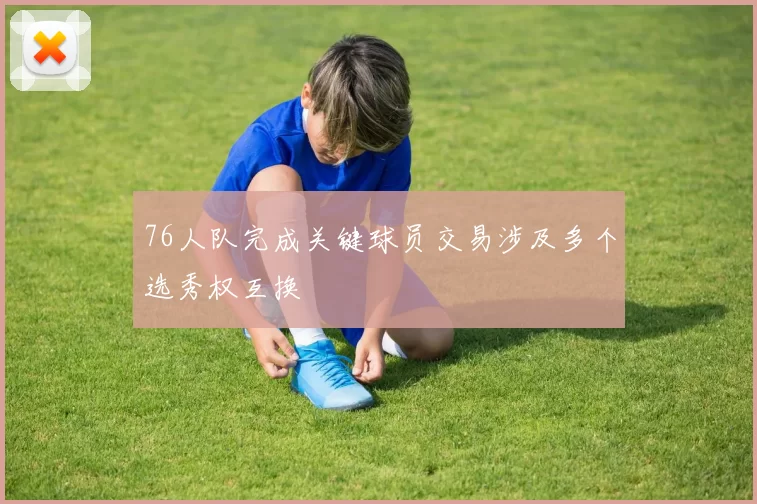 76人队完成关键球员交易涉及多个选秀权互换