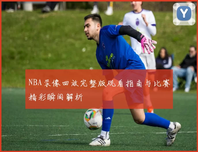NBA录像回放完整版观看指南与比赛精彩瞬间解析