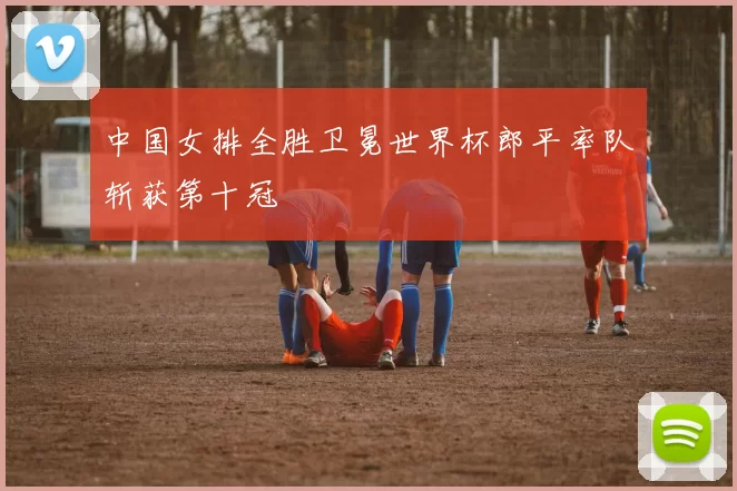 中国女排全胜卫冕世界杯郎平率队斩获第十冠