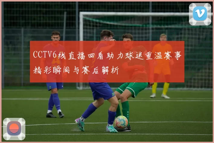 CCTV6线直播回看助力球迷重温赛事精彩瞬间与赛后解析