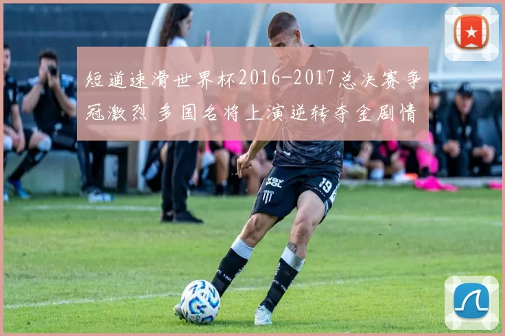 短道速滑世界杯2016-2017总决赛争冠激烈 多国名将上演逆转夺金剧情