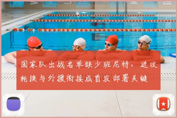 国家队出战名单缺少班尼特,进攻轮换与外援衔接成首发部署关键