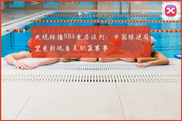 央视转播NBA重启谈判，中国球迷有望重新观看美职篮赛事