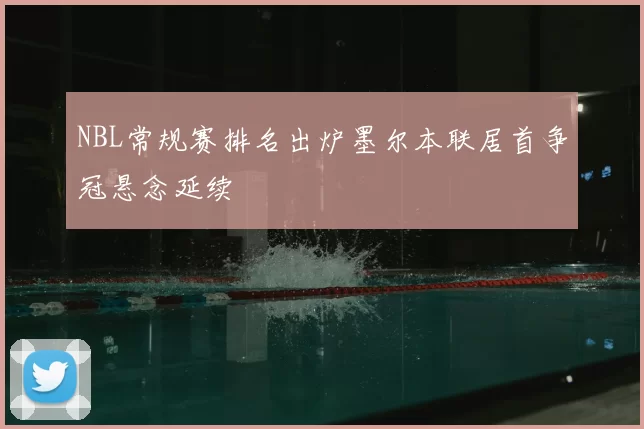 NBL常规赛排名出炉墨尔本联居首争冠悬念延续