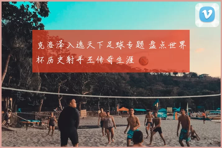 克洛泽入选天下足球专题 盘点世界杯历史射手王传奇生涯