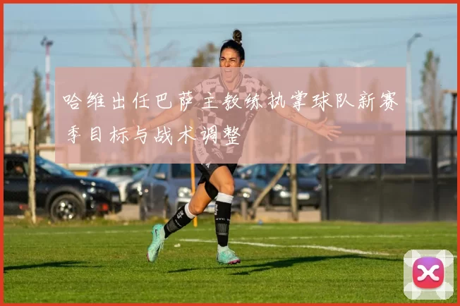 哈维出任巴萨主教练执掌球队新赛季目标与战术调整