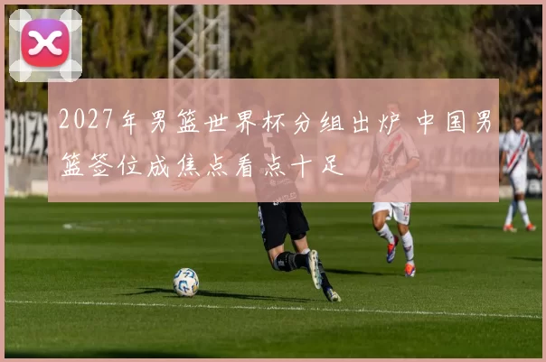 2027年男篮世界杯分组出炉 中国男篮签位成焦点看点十足