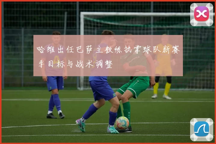 哈维出任巴萨主教练执掌球队新赛季目标与战术调整