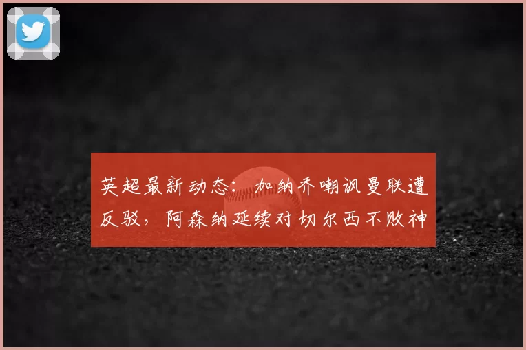 英超最新动态：加纳乔嘲讽曼联遭反驳，阿森纳延续对切尔西不败神话_阿莫林_曼城
