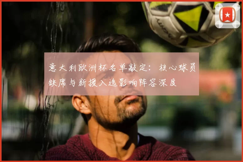 意大利欧洲杯名单敲定：核心球员缺席与新援入选影响阵容深度