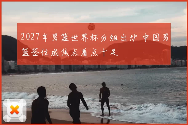 2027年男篮世界杯分组出炉 中国男篮签位成焦点看点十足