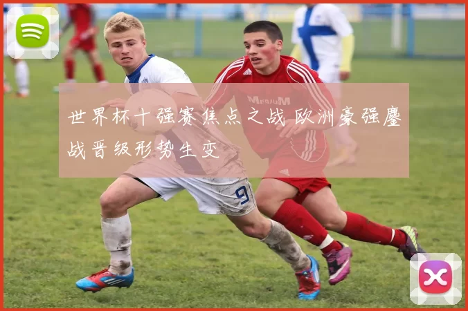 世界杯十强赛焦点之战 欧洲豪强鏖战晋级形势生变