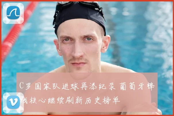 C罗国家队进球再添纪录 葡萄牙锋线核心继续刷新历史榜单