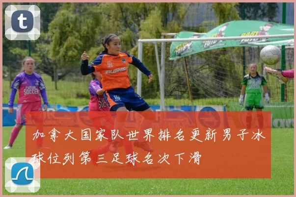 加拿大国家队世界排名更新男子冰球位列第三足球名次下滑