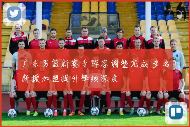 广东男篮新赛季阵容调整完成 多名新援加盟提升锋线深度