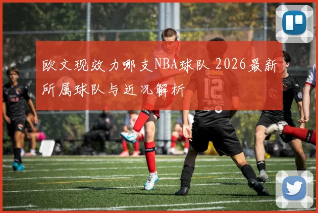 欧文现效力哪支NBA球队 2026最新所属球队与近况解析