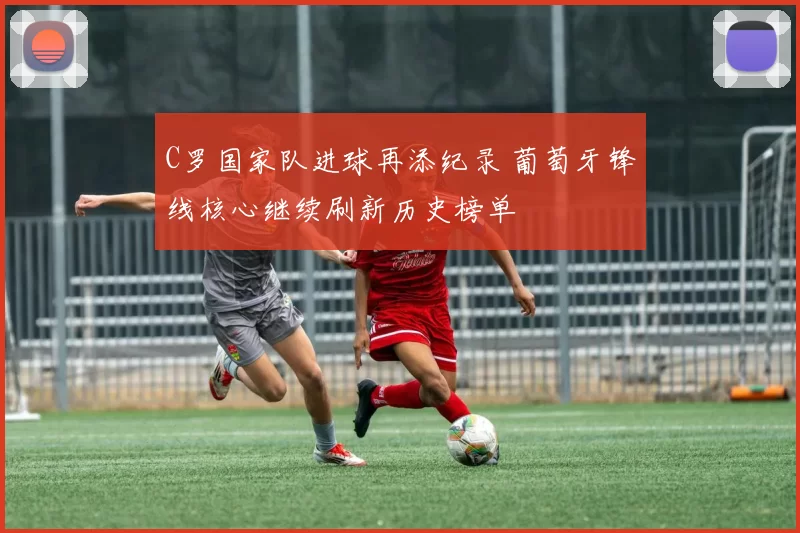 C罗国家队进球再添纪录 葡萄牙锋线核心继续刷新历史榜单