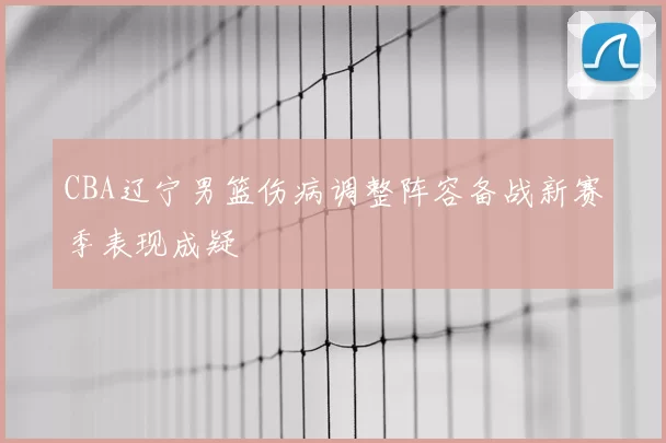 CBA辽宁男篮伤病调整阵容备战新赛季表现成疑