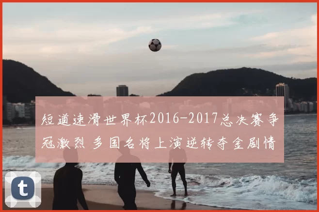 短道速滑世界杯2016-2017总决赛争冠激烈 多国名将上演逆转夺金剧情