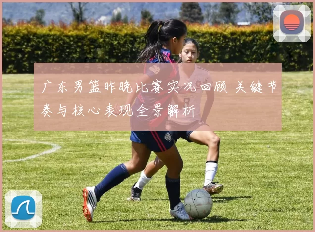 广东男篮昨晚比赛实况回顾 关键节奏与核心表现全景解析