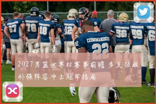 2027男篮世界杯赛事前瞻 多支劲旅补强阵容冲击冠军格局