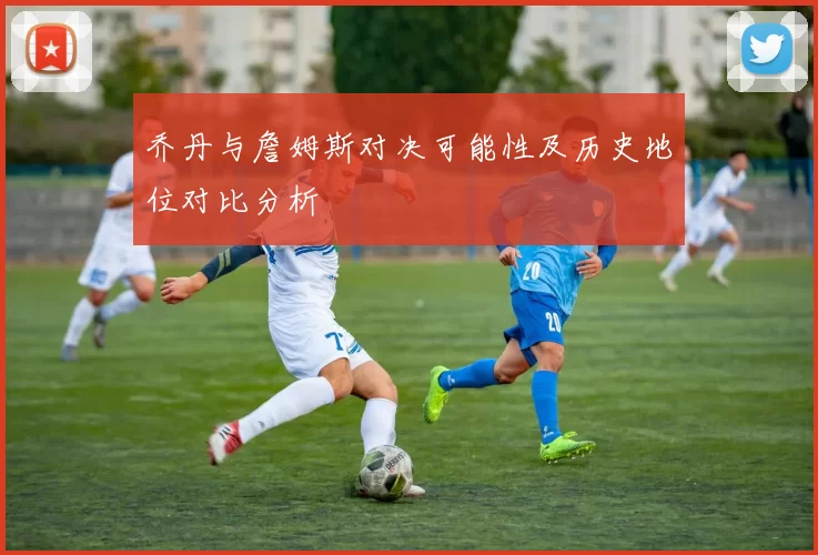 乔丹与詹姆斯对决可能性及历史地位对比分析