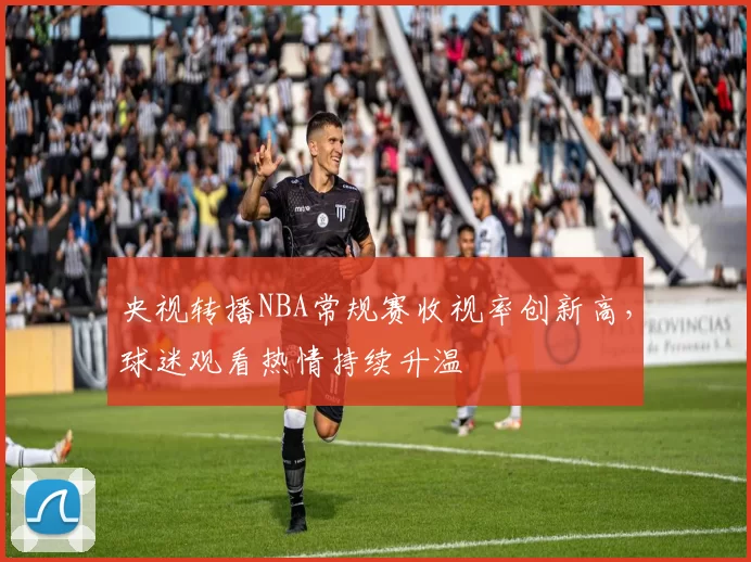 央视转播NBA常规赛收视率创新高，球迷观看热情持续升温